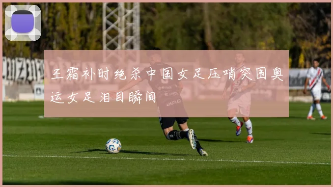 王霜补时绝杀中国女足压哨突围奥运女足泪目瞬间