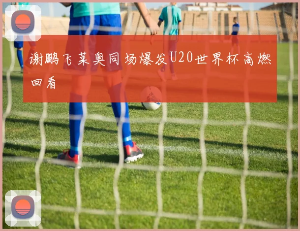 谢鹏飞莱奥同场爆发U20世界杯高燃回看