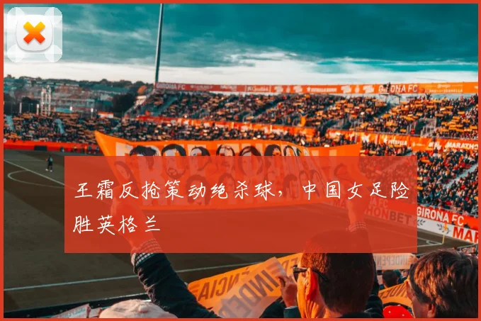 王霜反抢策动绝杀球,中国女足险胜英格兰