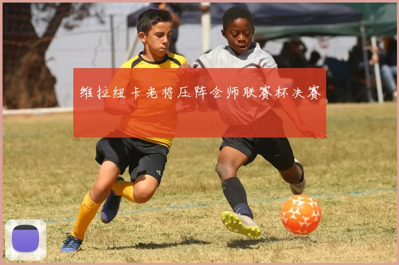 维拉纽卡老将压阵会师联赛杯决赛