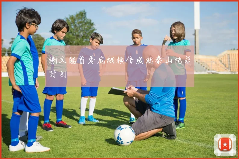 谢文能首秀底线横传成就泰山绝杀时刻