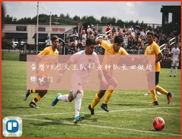 黄潜vs尤文主队47分钟队长回做边锋破门