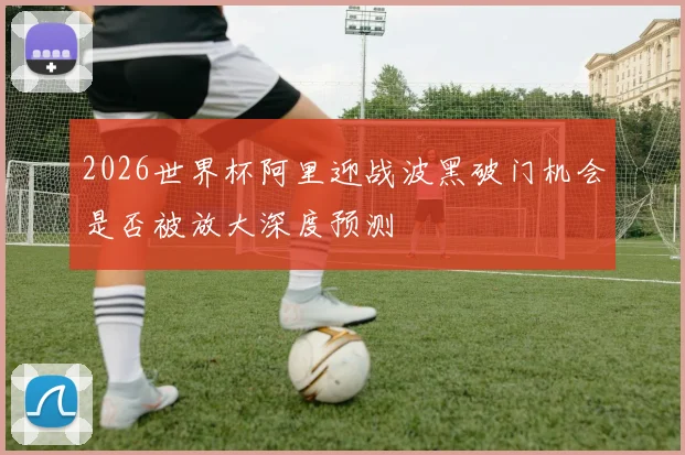 2026世界杯阿里迎战波黑破门机会是否被放大深度预测