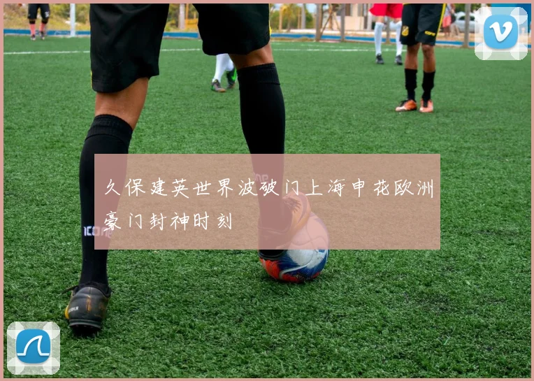 久保建英世界波破门上海申花欧洲豪门封神时刻