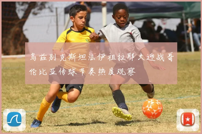 乌兹别克斯坦法伊祖拉耶夫迎战哥伦比亚传球节奏热度观察