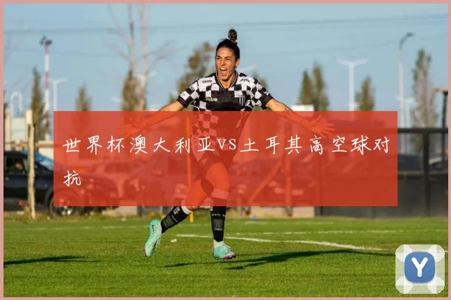 世界杯澳大利亚vs土耳其高空球对抗