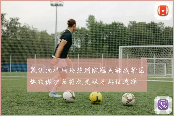 聚焦托特纳姆热刺欧冠关键战禁区弧顶保护或将改变双方站位选择