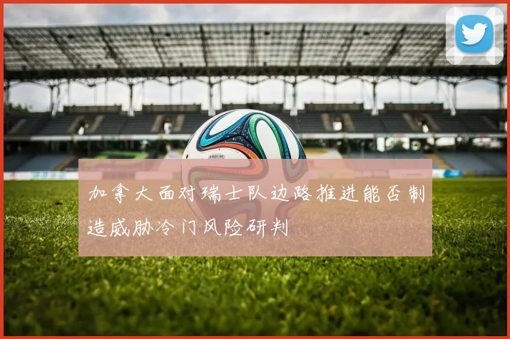 加拿大面对瑞士队边路推进能否制造威胁冷门风险研判