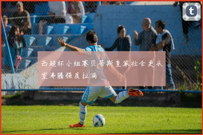 西超杯小组赛贝蒂斯皇家社会更衣室沸腾强度拉满