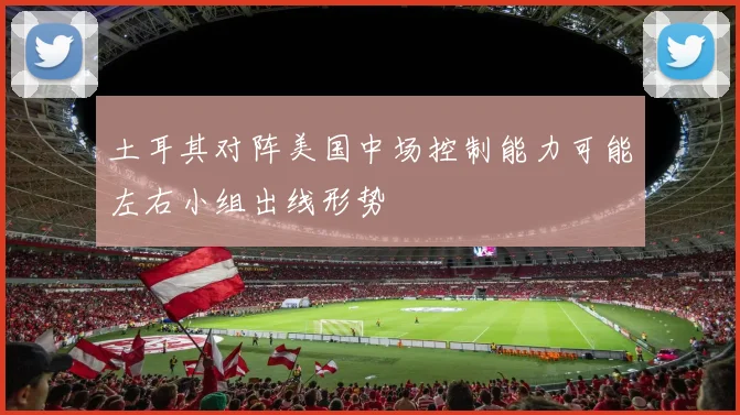 土耳其对阵美国中场控制能力可能左右小组出线形势