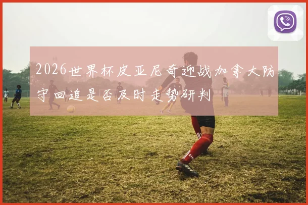2026世界杯皮亚尼奇迎战加拿大防守回追是否及时走势研判