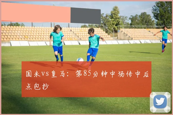 国米vs皇马:第85分钟中场传中后点包抄
