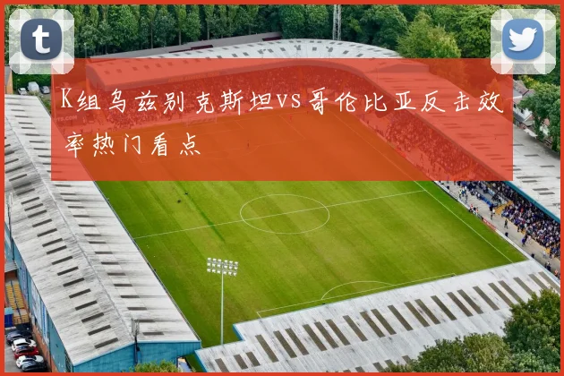 K组乌兹别克斯坦vs哥伦比亚反击效率热门看点