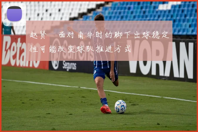 赵贤祐面对南非时的脚下出球稳定性可能改变球队推进方式