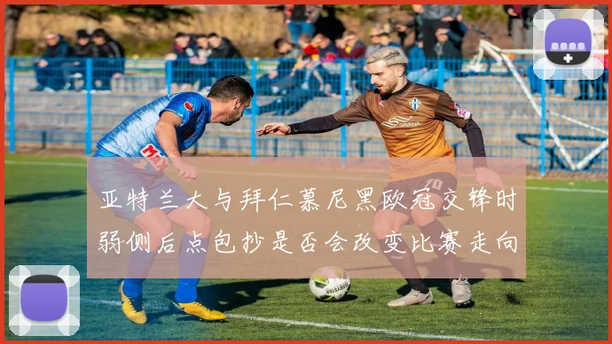 亚特兰大与拜仁慕尼黑欧冠交锋时弱侧后点包抄是否会改变比赛走向