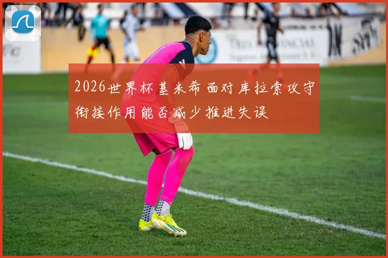 2026世界杯基米希面对库拉索攻守衔接作用能否减少推进失误