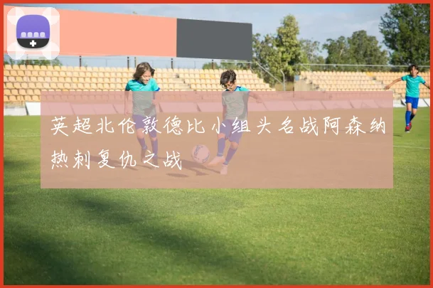 英超北伦敦德比小组头名战阿森纳热刺复仇之战