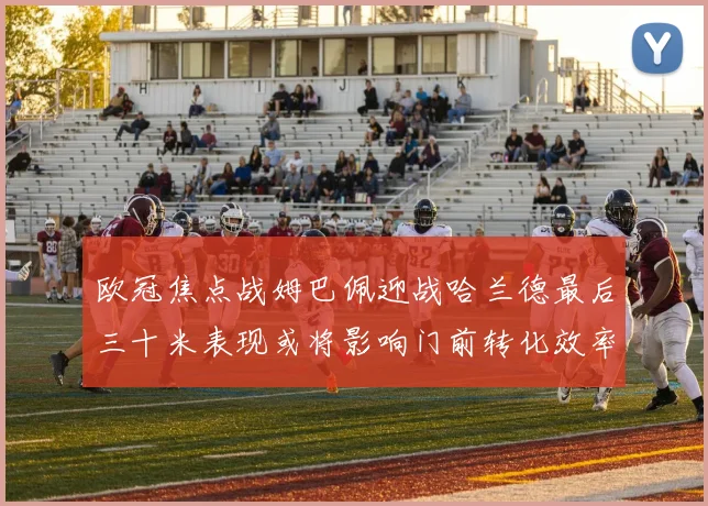 欧冠焦点战姆巴佩迎战哈兰德最后三十米表现或将影响门前转化效率