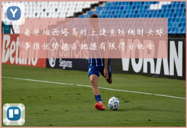 南非珀西塔乌对上捷克防线时头球争顶优势能否把握有限得分机会