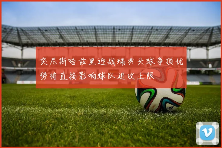 突尼斯哈兹里迎战瑞典头球争顶优势将直接影响球队进攻上限