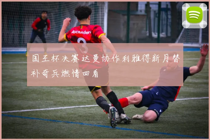 国王杯决赛达曼协作利雅得新月替补奇兵燃情回看