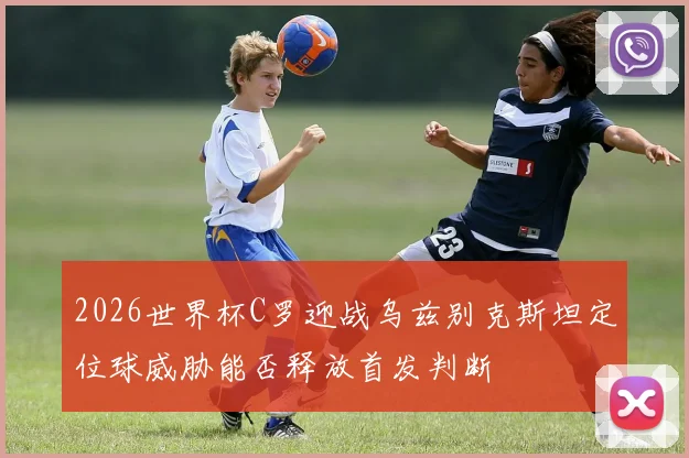 2026世界杯C罗迎战乌兹别克斯坦定位球威胁能否释放首发判断