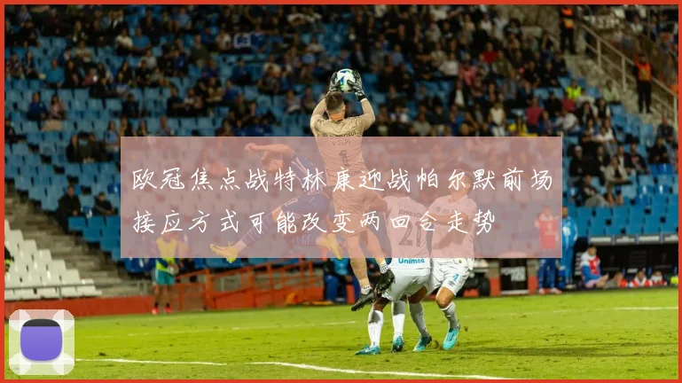 欧冠焦点战特林康迎战帕尔默前场接应方式可能改变两回合走势
