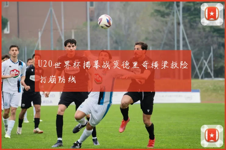 U20世界杯揭幕战莫德里奇横梁救险打崩防线