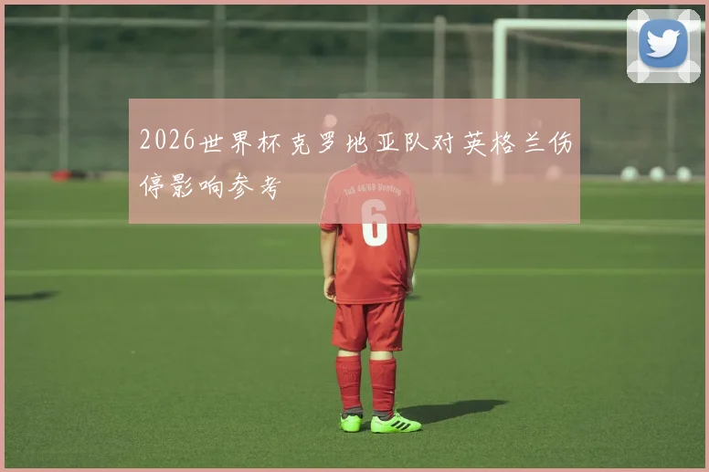 2026世界杯克罗地亚队对英格兰伤停影响参考