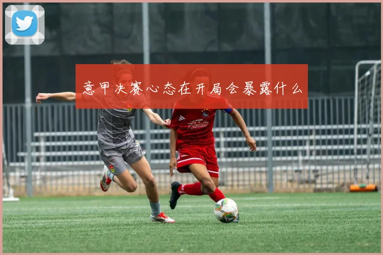 意甲决赛心态在开局会暴露什么