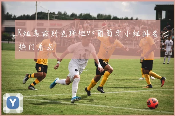 K组乌兹别克斯坦vs葡萄牙小组排名热门看点